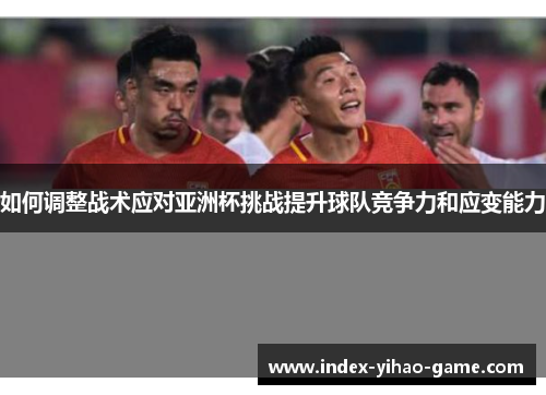 如何调整战术应对亚洲杯挑战提升球队竞争力和应变能力