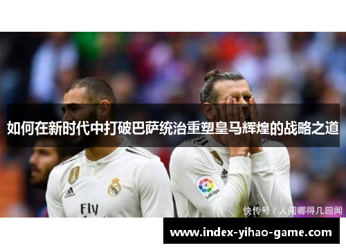 如何在新时代中打破巴萨统治重塑皇马辉煌的战略之道