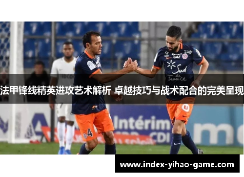 法甲锋线精英进攻艺术解析 卓越技巧与战术配合的完美呈现