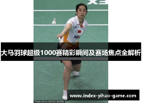 大马羽球超级1000赛精彩瞬间及赛场焦点全解析
