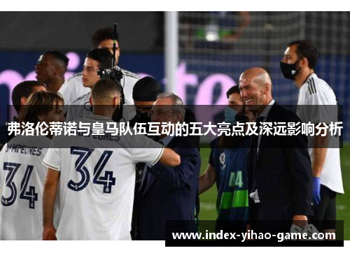 弗洛伦蒂诺与皇马队伍互动的五大亮点及深远影响分析