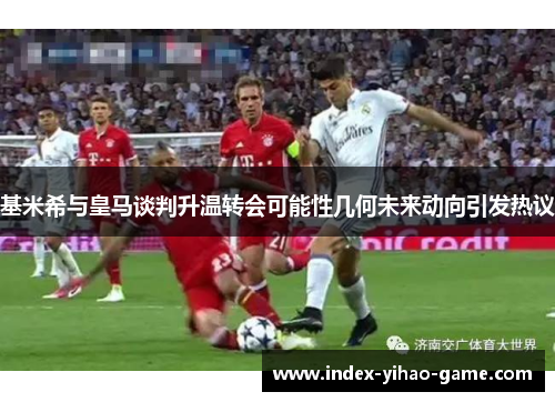 基米希与皇马谈判升温转会可能性几何未来动向引发热议
