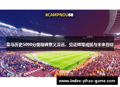 皇马历史5000分里程碑意义深远，见证辉煌成就与未来目标