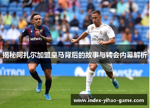 揭秘阿扎尔加盟皇马背后的故事与转会内幕解析