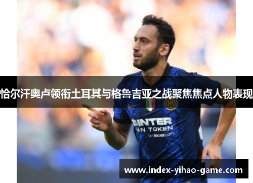 恰尔汗奥卢领衔土耳其与格鲁吉亚之战聚焦焦点人物表现