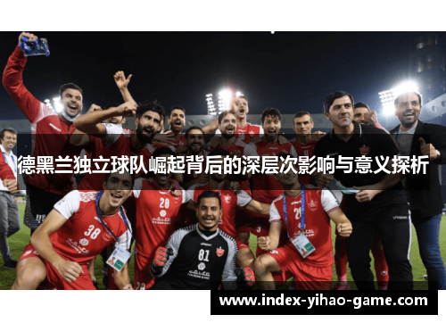 德黑兰独立球队崛起背后的深层次影响与意义探析 德黑兰独立球队崛起背后的深层次影响与意义探析