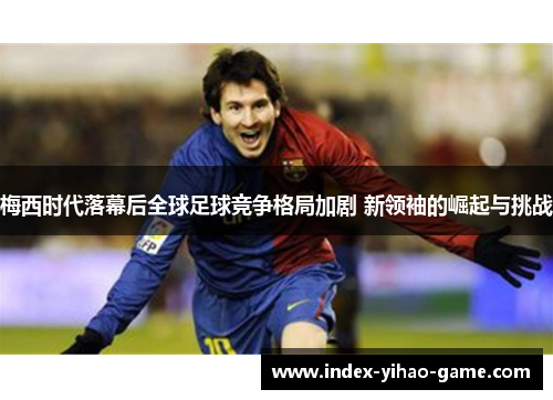 梅西时代落幕后全球足球竞争格局加剧 新领袖的崛起与挑战