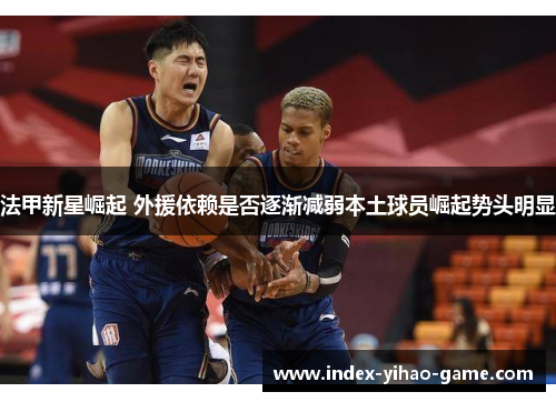 法甲新星崛起 外援依赖是否逐渐减弱本土球员崛起势头明显 法甲新星崛起 外援依赖是否逐渐减弱本土球员崛起势头明显