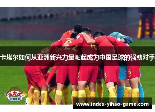 卡塔尔如何从亚洲新兴力量崛起成为中国足球的强劲对手