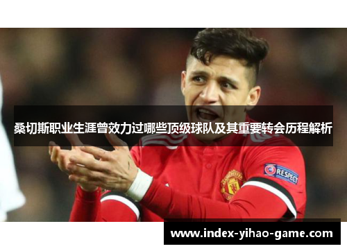 桑切斯职业生涯曾效力过哪些顶级球队及其重要转会历程解析 桑切斯职业生涯曾效力过哪些顶级球队及其重要转会历程解析