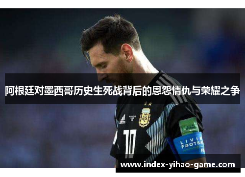 阿根廷对墨西哥历史生死战背后的恩怨情仇与荣耀之争