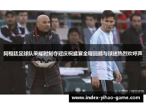 阿根廷足球队荣耀时刻夺冠庆祝盛宴全程回顾与球迷热烈欢呼声