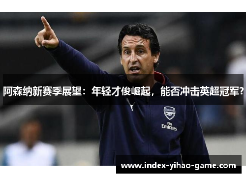 阿森纳新赛季展望：年轻才俊崛起，能否冲击英超冠军？
